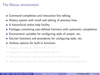 The MAGMA environment
Command completion and interactive line editing
History system with recall and editing of previous lines
A hierarchical online help facility
Packages containing user-defined intrinsics with automatic compilation
Environment variables for configuring style of output, etc.
Get/set functions and procedures for configuring style, etc.
Verbose options for built-in functions
Logging of output, redirection of I/O
Special file type for fully-featured file I/O
Ability to execute system commands from within Magma
Input/output pipes for communication with external programs
Don Taylor (The University of Sydney) Magma Programming 13 February 2012 7 / 31
 