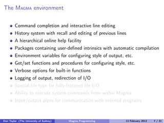 The MAGMA environment
Command completion and interactive line editing
History system with recall and editing of previous lines
A hierarchical online help facility
Packages containing user-defined intrinsics with automatic compilation
Environment variables for configuring style of output, etc.
Get/set functions and procedures for configuring style, etc.
Verbose options for built-in functions
Logging of output, redirection of I/O
Special file type for fully-featured file I/O
Ability to execute system commands from within Magma
Input/output pipes for communication with external programs
Don Taylor (The University of Sydney) Magma Programming 13 February 2012 7 / 31
 