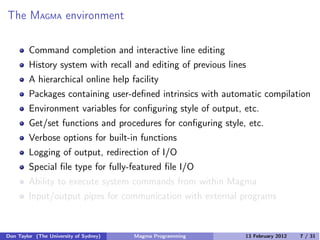 The MAGMA environment
Command completion and interactive line editing
History system with recall and editing of previous lines
A hierarchical online help facility
Packages containing user-defined intrinsics with automatic compilation
Environment variables for configuring style of output, etc.
Get/set functions and procedures for configuring style, etc.
Verbose options for built-in functions
Logging of output, redirection of I/O
Special file type for fully-featured file I/O
Ability to execute system commands from within Magma
Input/output pipes for communication with external programs
Don Taylor (The University of Sydney) Magma Programming 13 February 2012 7 / 31
 