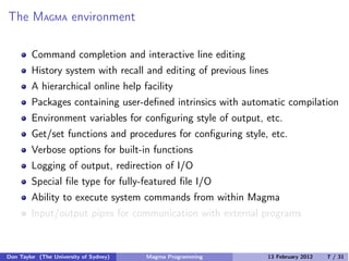 The MAGMA environment
Command completion and interactive line editing
History system with recall and editing of previous lines
A hierarchical online help facility
Packages containing user-defined intrinsics with automatic compilation
Environment variables for configuring style of output, etc.
Get/set functions and procedures for configuring style, etc.
Verbose options for built-in functions
Logging of output, redirection of I/O
Special file type for fully-featured file I/O
Ability to execute system commands from within Magma
Input/output pipes for communication with external programs
Don Taylor (The University of Sydney) Magma Programming 13 February 2012 7 / 31
 