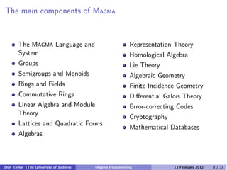 The main components of MAGMA
The MAGMA Language and
System
Groups
Semigroups and Monoids
Rings and Fields
Commutative Rings
Linear Algebra and Module
Theory
Lattices and Quadratic Forms
Algebras
Representation Theory
Homological Algebra
Lie Theory
Algebraic Geometry
Finite Incidence Geometry
Diﬀerential Galois Theory
Error-correcting Codes
Cryptography
Mathematical Databases
Don Taylor (The University of Sydney) Magma Programming 13 February 2012 8 / 31
 
