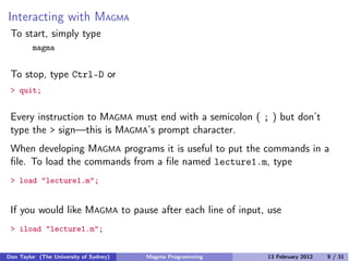 Interacting with MAGMA
To start, simply type
magma
To stop, type Ctrl-D or
> quit;
Every instruction to MAGMA must end with a semicolon ( ; ) but don’t
type the > sign—this is MAGMA’s prompt character.
When developing MAGMA programs it is useful to put the commands in a
file. To load the commands from a file named lecture1.m, type
> load "lecture1.m";
If you would like MAGMA to pause after each line of input, use
> iload "lecture1.m";
Don Taylor (The University of Sydney) Magma Programming 13 February 2012 9 / 31
 