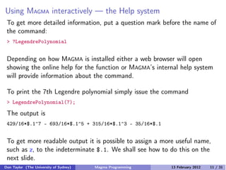 Using MAGMA interactively — the Help system
To get more detailed information, put a question mark before the name of
the command:
> ?LegendrePolynomial
Depending on how MAGMA is installed either a web browser will open
showing the online help for the function or MAGMA’s internal help system
will provide information about the command.
To print the 7th Legendre polynomial simply issue the command
> LegendrePolynomial(7);
The output is
429/16*$.1^7 - 693/16*$.1^5 + 315/16*$.1^3 - 35/16*$.1
To get more readable output it is possible to assign a more useful name,
such as z, to the indeterminate $.1. We shall see how to do this on the
next slide.
Don Taylor (The University of Sydney) Magma Programming 13 February 2012 11 / 31
 