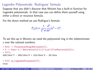 Legendre Polynomials: Rodrigues’ formula
Suppose that you didn’t discover that MAGMA has a built-in function for
Legendre polynomials. In that case you can define them yourself using
either a direct or recursive formula.
For the direct method we use Rodrigue’s formula
Pn(z) =
1
2n
n!
dn
dzn
(z2
− 1)n
.
To set this up in MAGMA we need the polynomial ring in the indeterminate
z over the rational numbers.
> R<z> := PolynomialRing(Rationals());
> P := func< n | Derivative((z^2-1)^n,n)/(2^n*Factorial(n))>;
> P(7);
429/16*z^7 - 693/16*z^5 + 315/16*z^3 - 35/16*z
> P(7) eq LegendrePolynomial(7);
true
Don Taylor (The University of Sydney) Magma Programming 13 February 2012 12 / 31
 