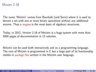 MAGMA 2.18
The name ‘MAGMA’ comes from Bourbaki (and Serre) where it is used to
denote a set with one or more binary operations without any additional
axioms. Thus a magma is the most basic of algebraic structures.
Today, in 2012, Version 2.18 of MAGMA is a huge system with more than
5000 pages of documentation in 13 volumes.
MAGMA can be used both interactively and as a programming language.
The core of MAGMA is programmed in C but a large part of its functionality
resides in package files written in the MAGMA user language.
Don Taylor (The University of Sydney) Magma Programming 13 February 2012 3 / 31
 