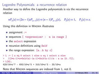 Legendre Polynomials: a recurrence relation
Another way to define the Legendre polynomials is via the recurrence
relation
nPn(z) = (2n − 1)zPn−1(z) + (n − 1)Pn−2(z), P0(z) = 1, P1(z) = z.
Using this definition in MAGMA illustrates
assignment :=
sequences [ <expression> : n in range ]
the select expression
recursive definitions using Self
the range expression: [a..b by c]
> L := [ n eq 0 select 1 else n eq 1 select z else
> ((2*n-1)*z*Self(n)-(n-1)*Self(n-1))/n : n in [0..7]];
> L[8];
429/16*z^7 - 693/16*z^5 + 315/16*z^3 - 35/16*z
Note that MAGMA sequences are indexed from 1, not 0.
Don Taylor (The University of Sydney) Magma Programming 13 February 2012 13 / 31
 
