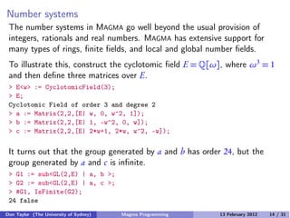 Number systems
The number systems in MAGMA go well beyond the usual provision of
integers, rationals and real numbers. MAGMA has extensive support for
many types of rings, finite fields, and local and global number fields.
To illustrate this, construct the cyclotomic field E = �[ω], where ω3
= 1
and then define three matrices over E.
> E<w> := CyclotomicField(3);
> E;
Cyclotomic Field of order 3 and degree 2
> a := Matrix(2,2,[E| w, 0, w^2, 1]);
> b := Matrix(2,2,[E| 1, -w^2, 0, w]);
> c := Matrix(2,2,[E| 2*w+1, 2*w, w^2, -w]);
It turns out that the group generated by a and b has order 24, but the
group generated by a and c is infinite.
> G1 := sub<GL(2,E) | a, b >;
> G2 := sub<GL(2,E) | a, c >;
> #G1, IsFinite(G2);
24 false
Don Taylor (The University of Sydney) Magma Programming 13 February 2012 14 / 31
 
