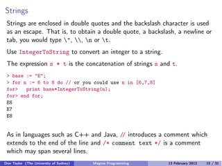 Strings
Strings are enclosed in double quotes and the backslash character is used
as an escape. That is, to obtain a double quote, a backslash, a newline or
tab, you would type ", , n or t.
Use IntegerToString to convert an integer to a string.
The expression s * t is the concatenation of strings s and t.
> base := "E";
> for n := 6 to 8 do // or you could use n in [6,7,8]
for> print base*IntegerToString(n);
for> end for;
E6
E7
E8
As in languages such as C++ and Java, // introduces a comment which
extends to the end of the line and /* comment text */ is a comment
which may span several lines.
Don Taylor (The University of Sydney) Magma Programming 13 February 2012 15 / 31
 
