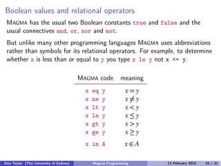Boolean values and relational operators
MAGMA has the usual two Boolean constants true and false and the
usual connectives and, or, xor and not.
But unlike many other programming languages MAGMA uses abbreviations
rather than symbols for its relational operators. For example, to determine
whether x is less than or equal to y you type x le y not x <= y.
MAGMA code meaning
x eq y x = y
x ne y x �= y
x lt y x < y
x le y x ≤ y
x gt y x > y
x ge y x ≥ y
x in A x ∈ A
Don Taylor (The University of Sydney) Magma Programming 13 February 2012 16 / 31
 
