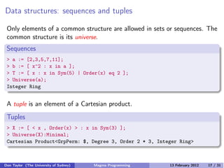 Data structures: sequences and tuples
Only elements of a common structure are allowed in sets or sequences. The
common structure is its universe.
Sequences
> a := [2,3,5,7,11];
> b := [ x^2 : x in a ];
> T := [ x : x in Sym(5) | Order(x) eq 2 ];
> Universe(a);
Integer Ring
A tuple is an element of a Cartesian product.
Tuples
> X := [ < x , Order(x) > : x in Sym(3) ];
> Universe(X):Minimal;
Cartesian Product<GrpPerm: $, Degree 3, Order 2 * 3, Integer Ring>
Don Taylor (The University of Sydney) Magma Programming 13 February 2012 17 / 31
 