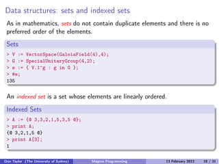 Data structures: sets and indexed sets
As in mathematics, sets do not contain duplicate elements and there is no
preferred order of the elements.
Sets
> V := VectorSpace(GaloisField(4),4);
> G := SpecialUnitaryGroup(4,2);
> e := { V.1^g : g in G };
> #e;
135
An indexed set is a set whose elements are linearly ordered.
Indexed Sets
> A := {@ 3,3,2,1,5,3,5 @};
> print A;
{@ 3,2,1,5 @}
> print A[3];
1
Don Taylor (The University of Sydney) Magma Programming 13 February 2012 18 / 31
 