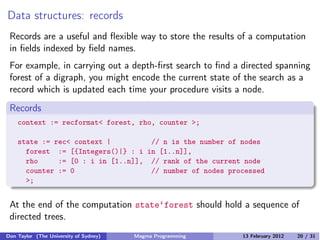 Data structures: records
Records are a useful and flexible way to store the results of a computation
in fields indexed by field names.
For example, in carrying out a depth-first search to find a directed spanning
forest of a digraph, you might encode the current state of the search as a
record which is updated each time your procedure visits a node.
Records
context := recformat< forest, rho, counter >;
state := rec< context | // n is the number of nodes
forest := [{Integers()|} : i in [1..n]],
rho := [0 : i in [1..n]], // rank of the current node
counter := 0 // number of nodes processed
>;
At the end of the computation state‘forest should hold a sequence of
directed trees.
Don Taylor (The University of Sydney) Magma Programming 13 February 2012 20 / 31
 