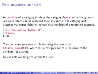Data structures: attributes
An attribute of a category (such as the category GrpMat of matrix groups)
is a value which can be attached to an instance of the category and
accessed via named fields in the way that the fields of a record are accessed.
> G := CoxeterGroup(GrpMat,"H4");
> G‘Order;
14400
You can define your own attributes using the command
AddAttribute(C,F), where C is a category and F is the name of the
attribute (as a string).
An example will be given on the last slide.
Don Taylor (The University of Sydney) Magma Programming 13 February 2012 21 / 31
 