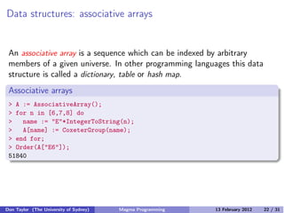 Data structures: associative arrays
An associative array is a sequence which can be indexed by arbitrary
members of a given universe. In other programming languages this data
structure is called a dictionary, table or hash map.
Associative arrays
> A := AssociativeArray();
> for n in [6,7,8] do
> name := "E"*IntegerToString(n);
> A[name] := CoxeterGroup(name);
> end for;
> Order(A["E6"]);
51840
Don Taylor (The University of Sydney) Magma Programming 13 February 2012 22 / 31
 
