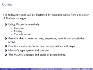 Outline
The following topics will be illustrated by examples drawn from a selection
of MAGMA packages.
1 Using MAGMA interactively
� Using files.
� Printing.
� The help system.
2 Essential data structures: sets, sequences, records and associative
arrays.
3 Functions and procedures, function expressions and maps.
4 MAGMA’s type system and coercion.
5 The MAGMA language and styles of programming.
Don Taylor (The University of Sydney) Magma Programming 13 February 2012 4 / 31
 