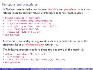 Functions and procedures
In MAGMA there is distinction between functions and procedures : a function
returns (possibly several) values; a procedure does not return a value.
> BinaryOctahedral := function()
> P<x> := PolynomialRing(IntegerRing());
> K<i,q> := NumberField([x^2+1,x^2-2]);
> a := [g/2 : g in [-i-1, -i+1, -i-1, i-1]];
> c := [(1-i)/q,0,0,(1+i)/q];
> return sub< GL(2,K) | a, c >;
> end function;
A procedure can modify an argument, such as A provided it occurs in the
argument list as a reference variable, written ~A.
The following procedure adds m times row i to row j of the matrix A.
> addrow := procedure( ~A, i, j, m )
> n := Ncols(A);
> for k := 1 to n do A[j,k] +:= m*A[i,k]; end for;
> end procedure;
Don Taylor (The University of Sydney) Magma Programming 13 February 2012 23 / 31
 