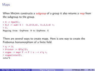 Maps
When MAGMA constructs a subgroup of a group it also returns a map from
the subgroup to the group.
> G := Sym(5);
> H,f := sub< G | (1,2)(3,4), (1,2,3,4) >;
> f;
Mapping from: GrpPerm: H to GrpPerm: G
There are several ways to create maps. Here is one way to create the
Frobenius homomorphism of a finite field.
> q := 3;
> F<iota> := GF(q^2);
> sigma := map< F -> F | x :-> x^q >;
> sigma(iota+2);
iota^5
Don Taylor (The University of Sydney) Magma Programming 13 February 2012 24 / 31
 