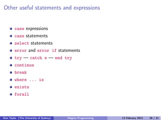 Other useful statements and expressions
case expressions
case statements
select statements
error and error if statements
try — catch e — end try
continue
break
where ... is
exists
forall
Don Taylor (The University of Sydney) Magma Programming 13 February 2012 26 / 31
 