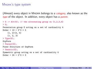 MAGMA’s type system
(Almost) every object in MAGMA belongs to a category, also known as the
type of the object. In addition, every object has a parent.
> G := Alt(4); // the alternating group on {1,2,3,4}
> G;
Permutation group G acting on a set of cardinality 4
Order = 12 = 2^2 * 3
(1, 2)(3, 4)
(1, 2, 3)
> Type(G);
GrpPerm
> Parent(G);
Power Structure of GrpPerm
> Generic(G);
Symmetric group acting on a set of cardinality 4
Order = 24 = 2^3 * 3
Don Taylor (The University of Sydney) Magma Programming 13 February 2012 27 / 31
 