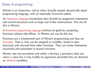 Styles of programming
MAGMA is an imperative, call by value, lexically scoped, dynamically typed
programming language, with an essentially functional subset.
An imperative language manipulates data directly by assignment statements
and control structures such as loops and if-else constructions. You can do
this in MAGMA.
A functional programming language achieves its goals by composing
functions without side-eﬀects. In MAGMA you can do this too.
Functions are a fundamental part of MAGMA programming and they are
first-class. That is, they can be assigned to variables, stored in data
structures and returned from other functions. They can invoke themselves
recursively and participate in mutual recursion.
MAGMA also has procedures and unlike a function a procedure does not
return a value but it may modify its arguments (provided they are declared
as reference variables).
Don Taylor (The University of Sydney) Magma Programming 13 February 2012 29 / 31
 
