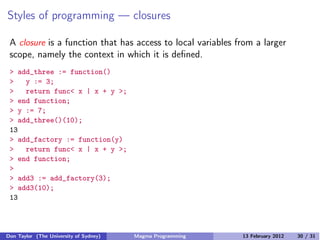 Styles of programming — closures
A closure is a function that has access to local variables from a larger
scope, namely the context in which it is defined.
> add_three := function()
> y := 3;
> return func< x | x + y >;
> end function;
> y := 7;
> add_three()(10);
13
> add_factory := function(y)
> return func< x | x + y >;
> end function;
>
> add3 := add_factory(3);
> add3(10);
13
Don Taylor (The University of Sydney) Magma Programming 13 February 2012 30 / 31
 