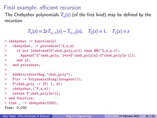 Final example: eﬃcient recursion
The Chebyshev polynomials Tn(z) (of the first kind) may be defined by the
recursion
Tn(z) = 2zTn−1(z) − Tn−2(z), T0(z) = 1, T1(z) = z
> chebyshev := function(n)
> chebyshev_ := procedure(~Z,z,n)
> if not IsDefined(Z‘cheb_poly,n+1) then $$(~Z,z,n-1);
> Append(~Z‘cheb_poly, 2*z*Z‘cheb_poly[n]-Z‘cheb_poly[n-1]);
> end if;
> end procedure;
>
> AddAttribute(Rng,"cheb_poly");
> P<z> := PolynomialRing(Integers());
> P‘cheb_poly := [P| 1, z];
> chebyshev_(~P,z,n);
> return P‘cheb_poly[n+1];
> end function;
> time _ := chebyshev(500);
Time: 0.030
Don Taylor (The University of Sydney) Magma Programming 13 February 2012 31 / 31
 