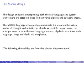The MAGMA design
The design principles underpinning both the user language and system
architecture are based on ideas from universal algebra and category theory.
The MAGMA language attempts to approximate the usual mathematical
modes of thought and notation as closely as possible. In particular, the
principal constructs in the user language are sets, algebraic structures such
as groups, rings and fields and morphisms.
[The following three slides are from the MAGMA documentation.]
Don Taylor (The University of Sydney) Magma Programming 13 February 2012 5 / 31
 