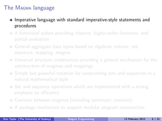 The MAGMA language
Imperative language with standard imperative-style statements and
procedures
A functional subset providing closures, higher-order functions, and
partial evaluation
General aggregate data types based on algebraic notions: set,
sequence, mapping, magma
Universal structure constructors providing a general mechanism for the
construction of magmas and mappings
Simple but powerful notation for constructing sets and sequences in a
natural mathematical style
Set and sequence operations which are implemented with a strong
emphasis on eﬃciency
Coercion between magmas (including automatic coercion)
A package mechanism to support modular program construction
Don Taylor (The University of Sydney) Magma Programming 13 February 2012 6 / 31
 
