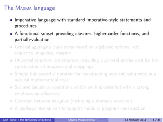 The MAGMA language
Imperative language with standard imperative-style statements and
procedures
A functional subset providing closures, higher-order functions, and
partial evaluation
General aggregate data types based on algebraic notions: set,
sequence, mapping, magma
Universal structure constructors providing a general mechanism for the
construction of magmas and mappings
Simple but powerful notation for constructing sets and sequences in a
natural mathematical style
Set and sequence operations which are implemented with a strong
emphasis on eﬃciency
Coercion between magmas (including automatic coercion)
A package mechanism to support modular program construction
Don Taylor (The University of Sydney) Magma Programming 13 February 2012 6 / 31
 