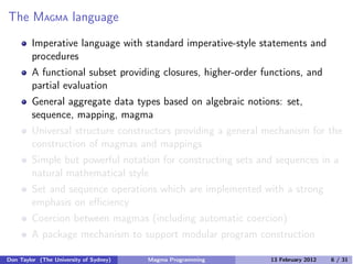 The MAGMA language
Imperative language with standard imperative-style statements and
procedures
A functional subset providing closures, higher-order functions, and
partial evaluation
General aggregate data types based on algebraic notions: set,
sequence, mapping, magma
Universal structure constructors providing a general mechanism for the
construction of magmas and mappings
Simple but powerful notation for constructing sets and sequences in a
natural mathematical style
Set and sequence operations which are implemented with a strong
emphasis on eﬃciency
Coercion between magmas (including automatic coercion)
A package mechanism to support modular program construction
Don Taylor (The University of Sydney) Magma Programming 13 February 2012 6 / 31
 