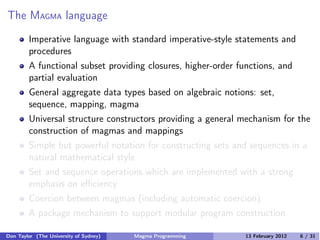 The MAGMA language
Imperative language with standard imperative-style statements and
procedures
A functional subset providing closures, higher-order functions, and
partial evaluation
General aggregate data types based on algebraic notions: set,
sequence, mapping, magma
Universal structure constructors providing a general mechanism for the
construction of magmas and mappings
Simple but powerful notation for constructing sets and sequences in a
natural mathematical style
Set and sequence operations which are implemented with a strong
emphasis on eﬃciency
Coercion between magmas (including automatic coercion)
A package mechanism to support modular program construction
Don Taylor (The University of Sydney) Magma Programming 13 February 2012 6 / 31
 