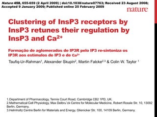 Nature 458, 655-659 (2 April 2009) | doi:10.1038/nature07763; Received 23 August 2008; Accepted 9 January 2009; Published online 25 February 2009 Clustering of InsP3 receptors by InsP3 retunes their regulation by InsP3 and Ca2+Formação de aglomerados de IP3R pelo IP3 re-sintonizaos IP3R aosestímulos de IP3 e de Ca2+  Taufiq-Ur-Rahman1, Alexander Skupin2, Martin Falcke2,3 & Colin W. Taylor 1 1.Department of Pharmacology, Tennis Court Road, Cambridge CB2 1PD, UK.  2.Mathematical Cell Physiology, Max Delbru¨ck Centre for Molecular Medicine, Robert Rossle Str. 10, 13092 Berlin, Germany.  3.Helmholtz Centre Berlin for Materials and Energy, Glienicker Str. 100, 14109 Berlin, Germany. 
