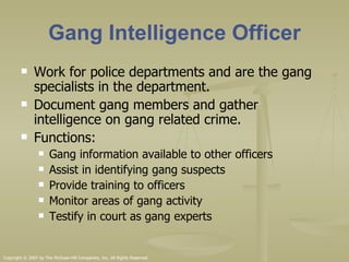 Gang Intelligence Officer Work for police departments and are the gang specialists in the department. Document gang members and gather intelligence on gang related crime. Functions: Gang information available to other officers Assist in identifying gang suspects Provide training to officers Monitor areas of gang activity Testify in court as gang experts  