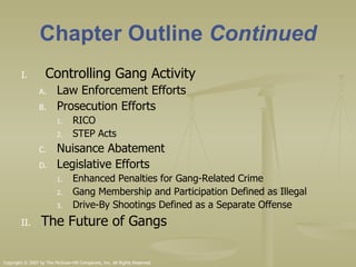 Chapter Outline  Continued Controlling Gang Activity Law Enforcement Efforts Prosecution Efforts RICO STEP Acts Nuisance Abatement Legislative Efforts Enhanced Penalties for Gang-Related Crime Gang Membership and Participation Defined as Illegal Drive-By Shootings Defined as a Separate Offense The Future of Gangs 