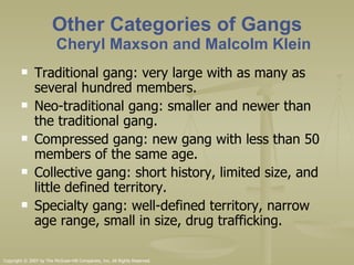 Other Categories of Gangs Cheryl Maxson and Malcolm Klein Traditional gang: very large with as many as several hundred members. Neo-traditional gang: smaller and newer than the traditional gang.  Compressed gang: new gang with less than 50 members of the same age.  Collective gang: short history, limited size, and little defined territory. Specialty gang: well-defined territory, narrow age range, small in size, drug trafficking.  
