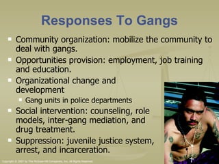 Responses To Gangs Community organization: mobilize the community to deal with gangs. Opportunities provision: employment, job training and education. Organizational change and  development Gang units in police departments Social intervention: counseling, role  models, inter-gang mediation, and  drug treatment.  Suppression: juvenile justice system,  arrest, and incarceration.  