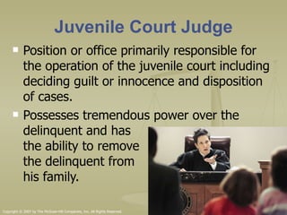 Juvenile Court Judge Position or office primarily responsible for the operation of the juvenile court including deciding guilt or innocence and disposition of cases.  Possesses tremendous power over the delinquent and has  the ability to remove  the delinquent from  his family.  Copyright © 2007 by The McGraw-Hill Companies, Inc. All Rights Reserved. 