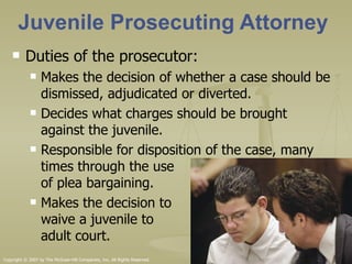 Juvenile Prosecuting Attorney Duties of the prosecutor: Makes the decision of whether a case should be dismissed, adjudicated or diverted. Decides what charges should be brought against the juvenile. Responsible for disposition of the case, many times through the use  of plea bargaining. Makes the decision to  waive a juvenile to  adult court.  Copyright © 2007 by The McGraw-Hill Companies, Inc. All Rights Reserved. 