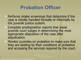 Probation Officer Performs intake screenings that determine if the case is initially handled formally or informally by the juvenile justice system. Complete predisposition reports that assist juvenile court judges in determining the most appropriate disposition of the case after adjudication. Monitor juveniles on probation to make sure that they are abiding by their conditions of probation and accessing the services required by the court.  Copyright © 2007 by The McGraw-Hill Companies, Inc. All Rights Reserved. 