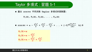 1
國立中央大學數學系
Taylor 多項式 : 習題 5-1
 畫出 𝒙𝒄𝒐𝒔 𝝅𝒙 不同次數 Taylor 多項式的函數圖:
 𝒙𝒄𝒐𝒔 𝝅𝒙 = x -
𝝅𝟐𝒙𝟑
𝟐!
+
𝝅𝟒𝒙𝟓
𝟒!
-
𝝅𝟔𝒙𝟕
𝟔!
+ . . + (−𝟏)𝒌𝝅𝟐𝒌𝒙𝟐𝒌+𝟏
𝟐𝒌 !
k≥ 𝟎
𝐏𝟏(X)、𝐏𝟑(X)、𝐏𝟓(X)、. . . 、𝐏𝟏𝟗(X)
𝐏𝟏 𝐗 = x
𝐏𝟑 𝐗 = x -
𝝅𝟐𝒙𝟑
𝟐!
𝐏𝟓 𝐗 = x -
𝝅𝟐𝒙𝟑
𝟐!
+
𝝅𝟒𝒙𝟓
𝟒!
 