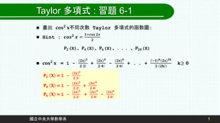 1
國立中央大學數學系
Taylor 多項式 : 習題 6-1
 畫出 𝐜𝐨𝐬𝟐
𝐱不同次數 Taylor 多項式的函數圖:
 Hint : 𝒄𝒐𝒔𝟐 𝒙 =
𝟏+𝒄𝒐𝒔 𝟐𝒙
𝟐
 𝐜𝐨𝐬𝟐 𝐱 = 1 -
𝟐𝐱 𝟐
𝟐⋅𝟐!
+
𝟐𝐱 𝟒
𝟐⋅𝟒!
-
𝟐𝐱 𝟔
𝟐⋅𝟔!
+ . . +
−𝟏 𝐤 𝟐𝐱 𝟐𝐤
𝟐⋅ 𝟐𝐤!
k≥ 𝟎
𝐏𝟐(X)、𝐏𝟒(X)、𝐏𝟔(X)、. . . 、𝐏𝟐𝟎(X)
𝐏𝟐 𝐗 = 1 -
𝟐𝐱 𝟐
𝟐⋅𝟐!
𝐏𝟒 𝐗 = 1 -
𝟐𝐱 𝟐
𝟐⋅𝟐!
+
𝟐𝐱 𝟒
𝟐⋅𝟒!
𝐏𝟔 𝐗 = 1 -
𝟐𝐱 𝟐
𝟐⋅𝟐!
+
𝟐𝐱 𝟒
𝟐⋅𝟒!
-
𝟐𝐱 𝟔
𝟐⋅𝟔!
 