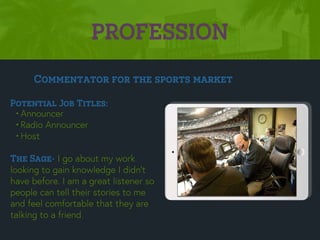 PROFESSION
Potential Job Titles:
•Announcer
•Radio Announcer
•Host
The Sage- I go about my work
looking to gain knowledge I didn’t
have before. I am a great listener so
people can tell their stories to me
and feel comfortable that they are
talking to a friend.
Commentator for the sports market
Picture Relevant
to Your Industry
Goes Here
 