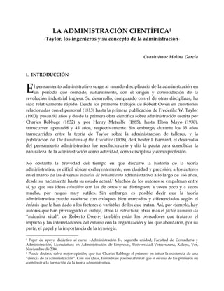 LA ADMINISTRACIÓN CIENTÍFICA1
           -Taylor, los ingenieros y su concepto de la administración-


                                                                        Cuauhtémoc Molina García



I. INTRODUCCIÓN



E   l pensamiento administrativo surge al mundo disciplinario de la administración en
    un período que coincide, naturalmente, con el origen y consolidación de la
revolución industrial inglesa. Su desarrollo, comparado con el de otras disciplinas, ha
sido relativamente rápido. Desde los primeros trabajos de Robert Owen en cuestiones
relacionadas con el personal (1813) hasta la primera publicación de Frederikc W. Taylor
(1903), pasan 90 años y desde la primera obra científica sobre administración escrita por
Charles Babbage (1832) y por Henry Metcalfe (1885), hasta Elton Mayo (1930),
transcurren apenas98 y 45 años, respectivamente. Sin embargo, durante los 35 años
transcurridos entre la teoría de Taylor sobre la administración de talleres, y la
publicación de The Functions of the Executive (1938), de Chester I. Barnard, el desarrollo
del pensamiento administrativo fue revolucionario y dio la pauta para consolidar la
naturaleza de la administración como actividad, como disciplina y como profesión.

No obstante la brevedad del tiempo en que discurre la historia de la teoría
administrativa, es difícil ubicar excluyentemente, con claridad y precisión, a los autores
en el marco de las diversas escuelas de pensamiento administrativo a lo largo de 166 años,
desde su nacimiento hasta su estado actual.2 Muchos de los autores se empalman entre
sí, ya que sus ideas coinciden con las de otros y se distinguen, a veces poco y a veces
mucho, por rasgos muy sutiles. Sin embargo, es posible decir que la teoría
administrativa puede asociarse con enfoques bien marcados y diferenciados según el
énfasis que le han dado a los factores o variables de los que tratan. Así, por ejemplo, hay
autores que han privilegiado el trabajo, otros la estructura, otras más el factor humano -la
“máquina vital”, de Roberto Owen-; también están los pensadores que trataron el
impacto y las interrelaciones del entorno con la organización y los que abordaron, por su
parte, el papel y la importancia de la tecnología.

1 Paper de apoyo didáctico al curso «Administración I», segunda unidad, Facultad de Contaduría y
Administración, Licenciatura en Administración de Empresas, Universidad Veracruzana, Xalapa, Ver,
Noviembre de 2004.
2 Puede decirse, salvo mejor opinión, que fue Charles Babbage el primero en intuir la existencia de una

“ciencia de la administración”. Con sus ideas, también es posible afirmar que el es uno de los primeros en
contribuir a la formación de la teoría administrativa.
 