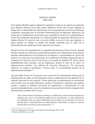 10
                                          Cuauhtémoc Molina García




                                            HENRY R. TOWNE
                                               (1844-1924)

Si el capitán Metcalfe sugería registrar la experiencia vivida en un negocio en particular
para después utilizarla como guía, Henry Robinson Towne dio un paso adelante al
abogar por un intercambio de experiencias entre los gerentes de servicios de diferentes
compañías, asesorados por la Sociedad Norteamericana de Ingenieros Mecánicos, de
modo que se establecieran así las bases para consolidar la ciencia de la administración.
Si bien esta propuesta presentada a la citada Sociedad de Ingenieros Mecánicos en su
célebre discurso El ingeniero como economista (1886), no tuvo el éxito que esperaba, si
pudo sembrar en cambio la semilla del enorme desarrollo que la teoría de la
administración tuvo desde que Taylor apareció en la escena.

Henry R. Towne fue presidente de la compañía manufacturera Yale & Towne, durante
48 años, durante los cuales fue un entusiasta promotor en la implantación de novedosos
métodos administrativos en las plantas de su empresa. La personalidad de Towne fue
decisiva, si no tanto por sus aportaciones, si en cambio por el influjo e inspiración que su
conferencia El ingeniero como economista tuvo en la mente de Frederick W. Taylor, quien
probablemente haya decidido, con tal inspiración, dedicar el resto de su vida a la
administración científica. Los editores de Industrial Management, The Engineering
Magazine, no dudan en proclamar a Towne como “el incuestionable pionero de la
administración científica”.19

¿De qué habla Towne en El ingeniero como economista? El conferenciante destaca que la
administración de taller es tan importante como la administración de ingeniería en la
eficiente dirección de una empresa. Towne pedía que la administración se reconociera
como ciencia con sus propia literatura, revistas y asociaciones, elementos que podrían
ayudar a realizar el anhelado intercambio de experiencias y conocimientos, lo cual
ayudaría indudablemente a crear los cimientos de una suerte de doctrina colegiada de la
administración científica. Dice Towne:

           “Hay muchos buenos ingenieros mecánicos y también hay muchos buenos hombres de
           negocios, pero rara vez se combinan ambos en una sola persona ...()...esta combinación
           de cualidades, junto con alguna habilidad como contador, en una persona o en más, es
           esencial para la administración de establecimientos industriales, y alcanza su eficacia
           más elevada si se reúne en una sola persona...”.20

19   Industrial Management, The Engineering Magazine, LXI, Chicago, 1921, p. 232.
20   Citado por Merril, op. cit, p. 59.
 