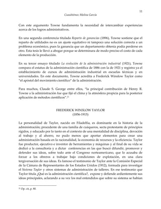 11
                                 Cuauhtémoc Molina García


Con este argumento Towne fundamenta la necesidad de intercambiar experiencias
acerca de los logros administrativos.

En una segunda conferencia titulada Reparto de ganancias (1896), Towne sostiene que el
reparto de utilidades no es un ajuste equitativo ni tampoco una solución correcta a un
problema económico, pues la ganancia que un departamento obtenía podía perderse en
otro. Esta tesis le llevó a abogar porque se determinara de modo preciso el costo de cada
elemento de la producción.

En su tercer ensayo titulado La evolución de la administración industrial (1921), Towne
compara el estatus de la administración científica de 1886 con la de 1921 y registra ya el
establecimiento de cursos de administración industrial en escuelas técnicas y en
universidades. En este documento, Towne acredita a Frederick Winslow Taylor como
“el apóstol del movimiento científico” de la administración.

Para muchos, Claude S. George entre ellos, “la principal contribución de Henry R.
Towne a la administración fue que fijó el clima y la atmósfera propicia para la posterior
aplicación de métodos científicos”.21



                           FREDERICK WINSLOW TAYLOR
                                   (1856-1915)

La personalidad de Taylor, nacido en Filadelfia, es dominante en la historia de la
administración; procedente de una familia de cuáqueros, secta protestante de principios
rígidos, y educado por lo tanto en el contexto de una mentalidad de disciplina, devoción
al trabajo y al ahorro, no pudo menos que aportar elementos para crear una
administración basada en la racionalidad, la economía de recursos y la eficiencia. Taylor
fue productor, ejecutivo e inventor de herramientas y máquinas y al final de su vida se
dedicó a la consultoría y a dictar conferencias en las que buscó difundir, promover y
defender sus ideas, sobre todo ante el Congreso norteamericano, que lo acusaba de
forzar a los obreros a trabajar bajo condiciones de explotación, en una clara
tergiversación de sus ideas. Es famoso el testimonio de Taylor ante la Comisión Especial
de la Cámara de Representantes de los Estados Unidos (1912), formada para investigar
el Sistema Taylor y otros sistemas de administración de talleres. En ese testimonio que
Taylor titula ¿Qué es la administración científica?, expone y defiende ardientemente sus
ideas principales, aclarando a su vez los mal entendidos que sobre su sistema se habían


21   Op. cit, p. 80.
 