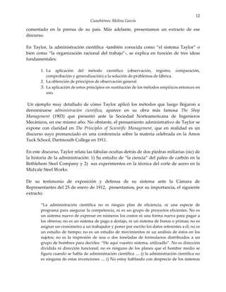12
                                   Cuauhtémoc Molina García

comentado en la prensa de su país. Más adelante, presentamos un extracto de ese
discurso.

En Taylor, la administración científica -también conocida como “el sistema Taylor” o
bien como “la organización racional del trabajo”-, se explica en función de tres ideas
fundamentales:

       1. La aplicación del método científico (observación, registro, comparación,
          comprobación y generalización) a la solución de problemas de fábrica.
       2. La obtención de principios de observación general.
       3. La aplicación de estos principios en sustitución de los métodos empíricos entonces en
          uso.

 Un ejemplo muy detallado de cómo Taylor aplicó los métodos que luego llegaron a
denominarse administración científica, aparece en su obra más famosa The Shop
Management (1903) que presentó ante la Sociedad Norteamericana de Ingenieros
Mecánicos, en ese mismo año. No obstante, el pensamiento administrativo de Taylor se
expone con claridad en The Principles of Scientific Management, que en realidad es un
discurso suyo pronunciado en una conferencia sobre la materia celebrada en la Amos
Tuck School, Dartmouth College en 1911.

En este discurso, Taylor relata las fábulas ocultas detrás de dos piedras miliarias (sic) de
la historia de la administración: 1) Su estudio de “la ciencia” del paleo de carbón en la
Bethlehem Steel Company y 2) sus experimentos en la técnica del corte de acero en la
Midvale Steel Works.

De su testimonio de exposición y defensa de su sistema ante la Cámara de
Representantes del 25 de enero de 1912, presentamos, por su importancia, el siguiente
extracto:

       “La administración científica no es ningún plan de eficiencia, ni una especie de
       programa para asegurar la competencia, ni es un grupo de proyectos eficientes. No es
       un sistema nuevo de expresar en números los costos ni una forma nueva para pagar a
       los obreros; no es un sistema de pago a destajo, ni un sistema de bonos o primas; no es
       asignar un cronómetro a un trabajador y poner por escrito los datos referentes a él; no es
       un estudio de tiempo; no es un estudio de movimientos ni un análisis de éstos en los
       sujetos; no es la impresión de una o dos toneladas de formularios distribuidos a un
       grupo de hombres para decirles: “He aquí vuestro sistema, utilizadlo”. No es dirección
       dividida ni dirección funcional; no es ninguno de los planes que el hombre medio se
       figura cuando se habla de administración científica .... () la administración científica no
       es ninguna de estas invenciones .... () No estoy hablando con desprecio de los sistemas
 