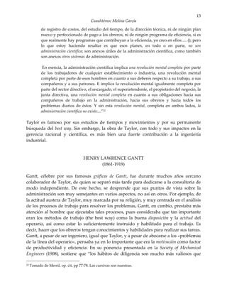 13
                                          Cuauhtémoc Molina García

            de registro de costos, del estudio del tiempo, de la dirección técnica, ni de ningún plan
            nuevo y perfeccionado de pago a los obreros, ni de ningún programa de eficiencia, si es
            que realmente hay programas que contribuyan a la eficiencia, yo creo en ellos .... (); pero
            lo que estoy haciendo resaltar es que esos planes, en todo o en parte, no son
            administración científica; son anexos útiles de la administración científica, como también
            son anexos otros sistemas de administración.

             En esencia, la administración científica implica una revolución mental completa por parte
            de los trabajadores de cualquier establecimiento o industria, una revolución mental
            completa por parte de esos hombres en cuanto a sus deberes respecto a su trabajo, a sus
            compañeros y a sus patrones. E implica la revolución mental igualmente completa por
            parte del sector directivo, el encargado, el superintendente, el propietario del negocio, la
            junta directiva, una revolución mental completa en cuanto a sus obligaciones hacia sus
            compañeros de trabajo en la administración, hacia sus obreros y hacia todos los
            problemas diarios de éstos. Y sin esta revolución mental, completa en ambos lados, la
            administración científica no existe....”22

Taylor es famoso por sus estudios de tiempos y movimientos y por su permanente
búsqueda del best way. Sin embargo, la obra de Taylor, con todo y sus impactos en la
gerencia racional y científica, es más bien una fuerte contribución a la ingeniería
industrial.



                                      HENRY LAWRENCE GANTT
                                             (1861-1919)

Gantt, célebre por sus famosas gráficas de Gantt, fue durante muchos años cercano
colaborador de Taylor, de quien se separó más tarde para dedicarse a la consultoría de
modo independiente. De este hecho, se desprende que sus puntos de vista sobre la
administración son muy semejantes en varios aspectos, no así en otros. Por ejemplo, de
la actitud austera de Taylor, muy marcada por su religión, y muy centrada en el análisis
de los procesos de trabajo para resolver los problemas, Gantt, en cambio, prestaba más
atención al hombre que ejecutaba tales procesos, pues consideraba que tan importante
eran los métodos de trabajo (the best way) como la buena disposición y la actitud del
operario, así como estar lo suficientemente instruido y habilitado para el trabajo. Es
decir, hacer que los obreros tengan conocimientos y habilidades para realizar sus tareas.
Gantt, a pesar de ser ingeniero, igual que Taylor, y a pesar de abocarse a los «problemas
de la línea del operario», pensaba ya en lo importante que era la motivación como factor
de productividad y eficiencia. En su ponencia presentada en la Society of Mechanical
Engineers (1908), sostiene que “los hábitos de diligencia son mucho más valiosos que

22   Tomado de Merril, op. cit, pp 77-78. Las cursivas son nuestras.
 