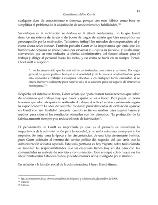 14
                                          Cuauhtémoc Molina García

cualquier clase de conocimiento o destreza, porque con esos hábitos como base se
simplifica el problema de la adquisición de conocimientos y habilidades.”23

Su enfoque en la motivación se destaca en la citada conferencia, en la que Gantt
describe un sistema de tareas y de bonos de pagos de salario que bien ejemplifica su
preocupación por la motivación. Tal sistema influyó los métodos de compensación tal y
como ahora se les conoce. También pensaba Gantt en la importancia que tenía que los
hombres de negocios se preocuparan por capacitar y dirigir a su personal, y estaba muy
convencido que en esto radicaba la técnica administrativa del futuro: educar para el
trabajo y dirigir al personal hacia las metas, y no como se hacía en su tiempo: forzar.
Dice Gantt al respecto:

         “... se ha encontrado que lo más útil es un instructor, una tarea y un bono. Por regla
         general, la gente prefiere trabajar a la velocidad y de la manera acostumbradas, pero
         está dispuesta a trabajar a cualquier velocidad y en cualquier forma razonable, si se
         ofrece incentivo suficiente para hacerlo así y si se adiestra para ser capaces de obtener la
         recompensa.”24

Respecto del sistema de bonos, Gantt señala que “para marcar tareas tenemos que saber
de antemano qué trabajo hay que hacer y quién lo va a hacer. Para pagar un bono
tenemos que saber, después de realizado el trabajo, si se llevó a cabo exactamente según
lo especificado.”25 La idea de controlar mediante procedimientos de evaluación aparece
en Gantt con una finalidad concreta: cuando se tienen medios para asignar tareas y
medios para saber si los resultados obtenidos son los deseados, “la producción de la
fabrica aumenta siempre y se reduce el costo de fabricación”.

El pensamiento de Gantt es importante ya que es el primero en considerar la
importancia de la administración para la sociedad, y no nada más para la empresa y los
negocios. Se trata, para la época y las circunstancias, de una idea ciertamente insólita,
pues Gantt solicitaba el retorno del servicio público del negocio, del que creía que la
administración se había separado. Esta tesis ganttiana es hoy vigente, sobre todo cuando
se analizan las responsabilidades que las empresas tienen hoy en día para con las
comunidades en materia de servicio y contaminación. Este enfoque cobró fuerza en los
años treinta en los Estados Unidos, y desde entonces se ha divulgado por el mundo.

En relación a la función social de la administración, Henry Gantt afirma:



23 En Entrenamiento de los obreros en hábitos de diligencia y colaboración, diciembre de 1908.
24 Ibídem
25 Ibídem
 