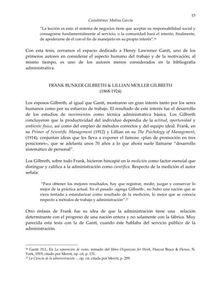 15
                                     Cuauhtémoc Molina García

        “La lección es esta: el sistema de negocios tiene que aceptar su responsabilidad social y
        consagrarse fundamentalmente al servicio, o la comunidad hará el intento, finalmente,
        de apoderarse de él con el fin de manejarlo en su propio interés”.26

Con esta tesis, cerramos el espacio dedicado a Henry Lawrence Gantt, uno de los
primeros autores en considerar el aspecto humano del trabajo y de la motivación; al
mismo tiempo, es uno de los autores menos considerados en la bibliografía
administrativa.



             FRANK BUNKER GILBRETH & LILLIAN MOLLER GILBRETH
                                (1868-1924)

Los esposos Gilbreth, al igual que Gantt, mostraron un gran interés tanto por los seres
humanos como por su esfuerzo de trabajo. El resultado de este interés fue el desarrollo
de los estudios de movimientos como técnica administrativa básica. Los Gilbreth
concluyeron que la productividad del individuo dependía de la actitud, oportunidad y
ambiente físico, así como del empleo de métodos correctos y del equipo ideal. Frank, en
su Primer of Scientific Management (1912) y Lillian en su The Psichology of Management,
(1914), conjuntan ideas que les lleva a exponer el famoso «plan de promoción en tres
posiciones», que se adelanta unos 70 años a lo que ahora suele llamarse “desarrollo
sistemático de personal”.

Los Gilbreth, sobre todo Frank, hicieron hincapié en la medición como factor esencial que
distingue y califica a la administración como científica. Respecto de la medición el autor
señala:

         “Para obtener los mejores resultados, hay que registrar, medir, juzgar y conservar lo
        mejor de la práctica actual. En el pasado -agrega Gilbreth-, no hubo una nación que se
        viera tentada a estandarizar como resultado de la medición, lo mejor que se conocía
        respecto a métodos de trabajo y administración”.27

Otro énfasis de Frank fue su idea de que la administración tiene una relación
determinante con el progreso de una nación entera y no solamente con la fábrica. Muy
parecida esta tesis con la de Gantt, cuando éste hablaba del servicio público de la
administración.



26 Gantt. H.L, En La separación de rutas, tomado del libro Organizan for Work, Harcut Brace & Howe, N.
York, 1919, citado por Merrit, op. cit, p. 131.
27 La Ciencia de la administración ... op. cit, citada por Merrit, p. 209.
 