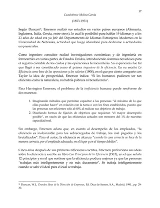 17
                                       Cuauhtémoc Molina García

                                              (1853-1931)

Según Duncan31, Emerson realizó sus estudios en varios países europeos (Alemania,
Inglaterra, Italia, Grecia, entre otros), lo cual lo posibilitó para hablar 19 idiomas y a los
23 años de edad era ya Jefe del Departamento de Idiomas Extranjeros Modernos en la
Universidad de Nebraska, actividad que luego abandonó para dedicarse a actividades
empresariales.

Como ingeniero consultor realizó investigaciones económicas y de ingeniería en
ferrocarriles en varias partes de Estados Unidos, introduciendo sistemas novedosos para
el registro contable de los costos y las operaciones ferrocarrileras. Su experiencia fue tal
que llegó a ser considerado como el primer ingeniero de la eficiencia. En su escrito La
Eficiencia como base de las operaciones y los salarios (1908), en el que por cierto comparte con
Taylor la idea de prosperidad, Emerson indica: “Si los humanos pudiesen ser tan
eficientes como la naturaleza, no habría pobreza ni beneficencia”.

Para Harrington Emerson, el problema de la ineficiencia humana puede resolverse de
dos maneras:

         1. Imaginando métodos que permitan capacitar a las personas “al máximo de lo que
            ellas puedan hacer” en relación con la tarea o con los fines establecidos, puesto que
            las personas son eficientes solo al 60% al realizar sus objetivos de trabajo.
         2. Diseñando formas de fijación de objetivos que requieran “el mayor desempeño
            posible”, en razón de que las eficiencias actuales son menores del 1% de nuestras
            capacidad real.

Sin embargo, Emerson aclara que, en cuanto al desempeño de los empleados, “la
eficiencia es inalcanzable para los sobrecargados de trabajo, los mal pagados y los
brutalizados”. Para el autor, la eficiencia se alcanza “cuando la cosa correcta se hace de la
manera correcta, por el empleado adecuado, en el lugar y en el tiempo debidos”.

Cinco años después de sus primeras reflexiones escritas, Emerson perfecciona sus ideas
sobre la eficiencia y escribe su libro Los Principios de la Eficiencia (1913), en el que señala
12 principios y en el que sostiene que la eficiencia produce mejoras ya que las personas
“trabajan más inteligentemente y no más duramente”. Se trabaja inteligentemente
cuando se sabe el ideal para el cual se trabaja.




31Duncan, W.J., Grandes Ideas de la Dirección de Empresas, Ed. Díaz de Santos, S.A., Madrid, 1991., pp. 29-
30.
 